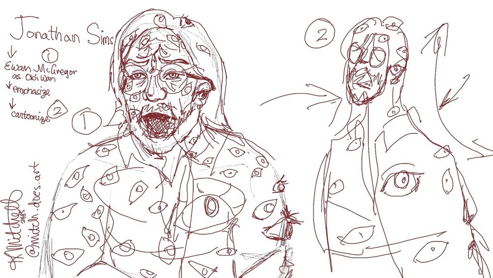 Two sketches of Johnathan Sims, a character from the Magnus Archives. The left Jon is drawn in a realistic style, his mouth is open in a scream, eyeballs erupt like pimples all over his body. The right Jon, is a more stylized version of the same pose, with arrows denoting where the movement has been emphasized. Scribbled in the left corner is the artists’ signature and this note: “Jonathan Sims - Ewan McGregor as Obiwan Kenobi - emphasize - cartoonize” 
