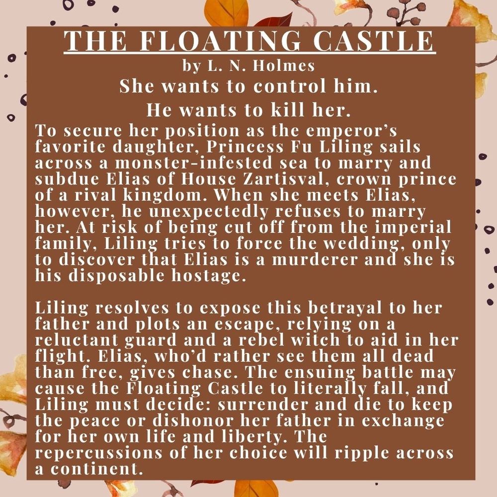 THE FLOATING Castle

by L. N. Holmes

She wants to control him.

He wants to kill her.

To secure her position as the emperor’s favorite daughter, Princess Fu Liling sails across a monster-infested sea to marry and subdue Elias of House Zartisval, crown prince of a rival kingdom. When she meets Elias, however, he unexpectedly refuses to marry her. At risk of being cut off from the imperial family, Liling tries to force the wedding, only to discover that Elias is a murderer and she is his disposable hostage.

Liling resolves to expose this betrayal to her father and plots an escape, relying on a reluctant guard and a rebel witch to aid in her flight. Elias, who’d rather see them all dead than free, gives chase. The ensuing battle may cause the Floating Castle to literally fall, and Liling must decide: surrender and die to keep the peace or dishonor her father in exchange for her own life and liberty. The repercussions of her choice will ripple across a continent.