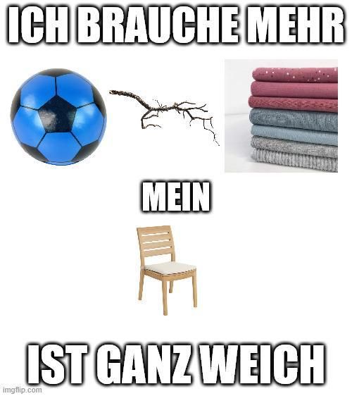KI-generierte Bildbeschreibung:
Dieses Bild ist ein Meme, das verschiedene Gegenstände zeigt. Oben links befindet sich ein blauer Fußball. Daneben ist eine Zeichnung eines Baumes, der sich in Richtung eines Stapels gefalteter Pullover bewegt, die rechts oben zu sehen sind. Unter dem Baum steht der Text "MEIN". Darunter befindet sich ein einfacher Holzstuhl. Der obere Text lautet "ICH BRAUCHE MEHR" und der untere Text "IST GANZ WEICH".