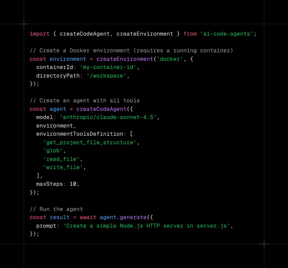 import { createCodeAgent, createEnvironment } from 'ai-code-agents';

// Create a Docker environment (requires a running container)
const environment = createEnvironment('docker', {
  containerId: 'my-container-id',
  directoryPath: '/workspace',
});

// Create an agent with all tools
const agent = createCodeAgent({
  model: 'anthropic/claude-sonnet-4.5',
  environment,
  environmentToolsDefinition: [
    'get_project_file_structure',
    'glob',
    'read_file',
    'write_file',
  ],
  maxSteps: 10,
});

// Run the agent
const result = await agent.generate({
  prompt: 'Create a simple Node.js HTTP server in server.js',
});