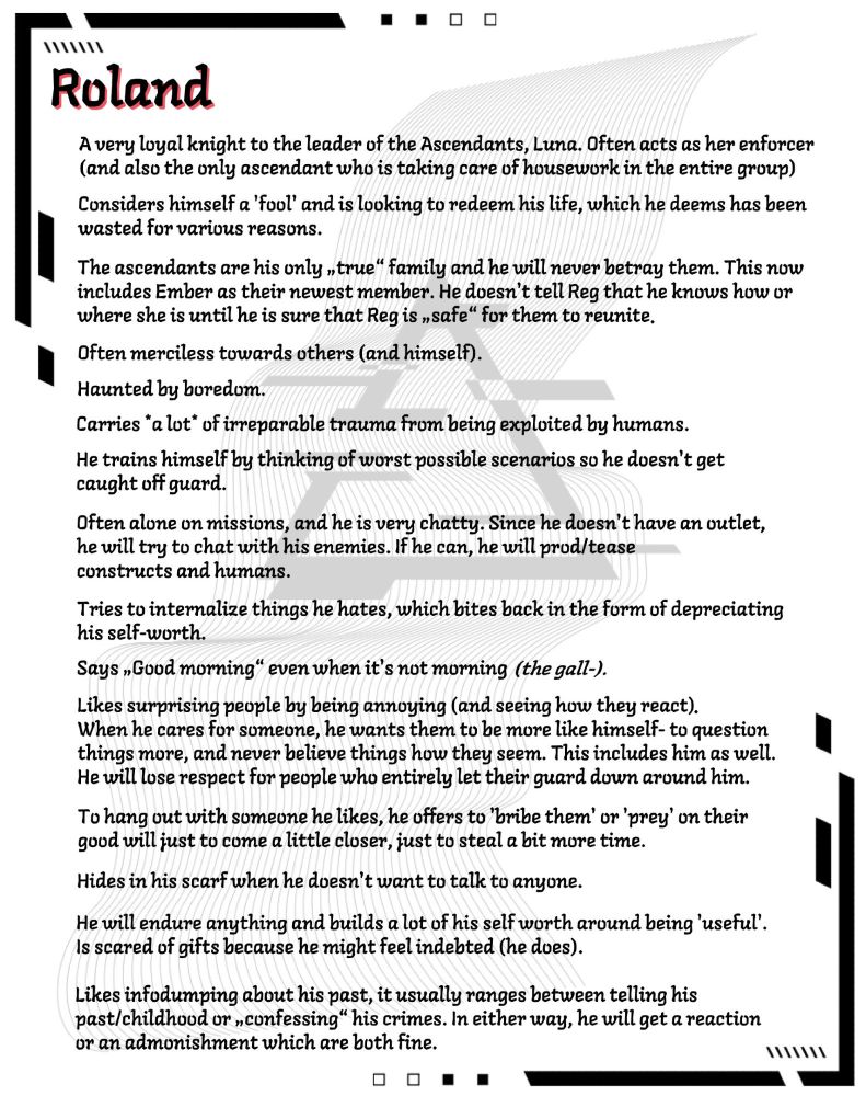 1.	A very loyal knight to the leader of the Ascendants, Luna. Often acts as her enforcer (and also the only ascendant who is taking care of housework in the entire group) 
2.	Considers himself a 'fool' and is looking to redeem his life, which he deems has been wasted for various reasons.
3.	the ascendants are his only „true“ family and he will never betray them. This now includes Ember as their newest member. He doesn't tell Reg that he knows how or where she is until he is sure that Reg is „safe“ for them to reunite (also he hates humans)
4.	Often merciless towards others (and himself).
5.	Haunted by boredom.
6.	Carries *a lot* of irreparable trauma from being exploited by humans.  
7.	He trains himself by thinking of worst possible scenarios so he doesn't get caught off guard. 
8.	Often alone on missions, and he is very chatty. Since he doesn't have an outlet, he will try to chat with his enemies. If he can, he will prod/tease constructs and humans. 
9.	Tries to internalize things he hates, which bites back in the form of depreciating his self-worth.  
10.	Says „Good morning“ even when it's not morning. 
11.	Likes surprising people by being annoying (and seeing how they react)
12.	When he cares for someone, he wants them to be more like himself- to question things more, and never believe things how they seem. This includes him as well. He will lose respect for people who entirely let their guard down around him. 
13.	To hang out with someone he likes, he offers to 'bribe them' or 'prey' on their good will just to come a little closer, just to steal a bit more time. 
14.	Hides in his scarf when he doesn't want to talk to anyone. 
15.	He will endure anything and builds a lot of his self worth around being 'useful'. 

The rest of his info tells you how he is scared of gifts because he might feel indebted, how he likes infodumping about his past, how he will remember kindness from humans, how he likes pretending to be "good" and how he met Reg #OCthings #RolReg
