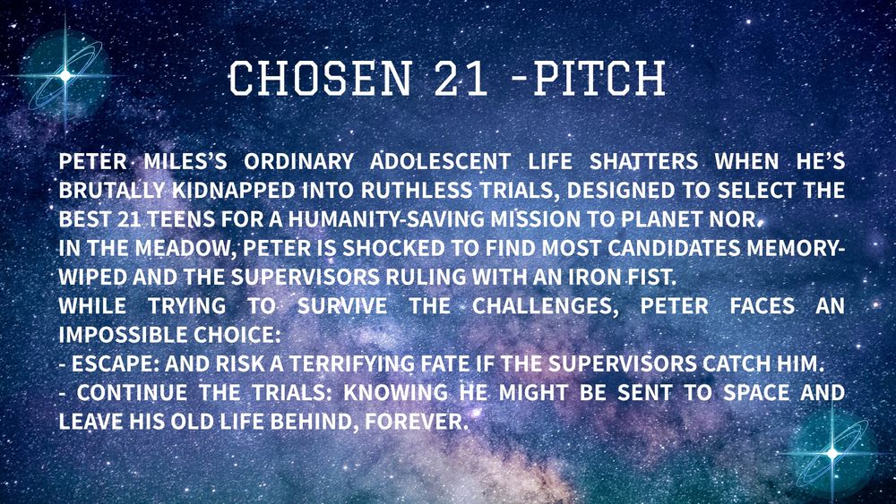 CHOSEN 21 - pitch: Peter Miles’s ordinary adolescent life shatters when he’s brutally kidnapped into ruthless trials, designed to select the best 21 teens for a humanity-saving mission to planet Nor.
In The Meadow, Peter is shocked to find most candidates memory-wiped and the supervisors ruling with an iron fist.
While trying to survive the challenges, Peter faces an impossible choice:
- Escape: and risk a terrifying fate if the supervisors catch him.
- Continue the trials: knowing he might be sent to space and leave his old life behind, forever.