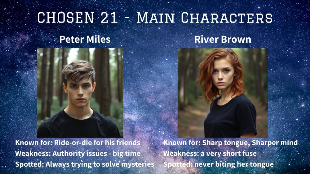 CHOSEN 21 - main characters :
Peter Miles-
Known for - ride-or-die for his friends 
Weakness- authority issues, big time
Spotted - always trying to solve mysteries 
River Brown-
Known for- sharp tongue, sharper mind
Weakness- a very short fuse
Spotted- never biting her tongue 