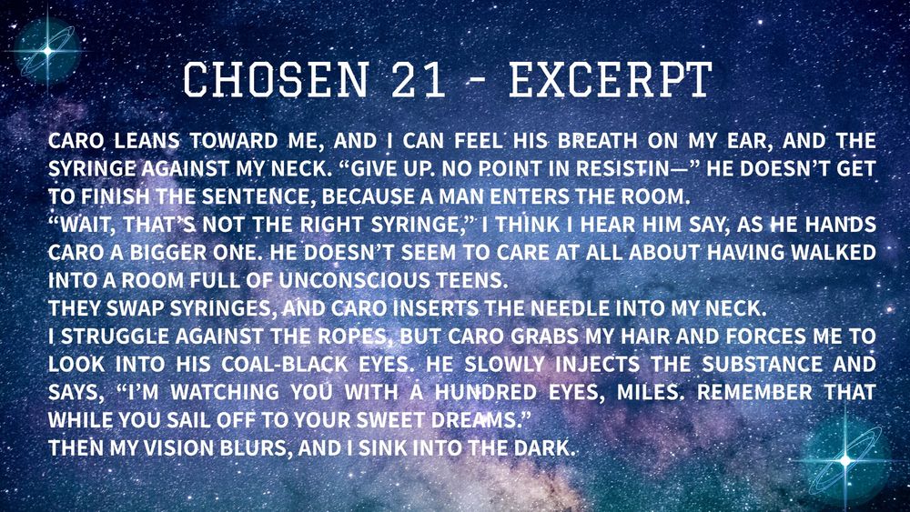CHOSEN 21 - excerpt:

Caro leans toward me, and I can feel his breath on my ear, and the syringe against my neck. “Give up. No point in resistin—” He doesn’t get to finish the sentence, because a man enters the room.
“Wait, that’s not the right syringe,” I think I hear him say, as he hands Caro a bigger one. He doesn’t seem to care at all about having walked into a room full of unconscious teens. 
They swap syringes, and Caro inserts the needle into my neck. 
I struggle against the ropes, but Caro grabs my hair and forces me to look into his coal-black eyes. He slowly injects the substance and says, “I’m watching you with a hundred eyes, Miles. Remember that while you sail off to your sweet dreams.”
Then my vision blurs, and I sink into the dark.