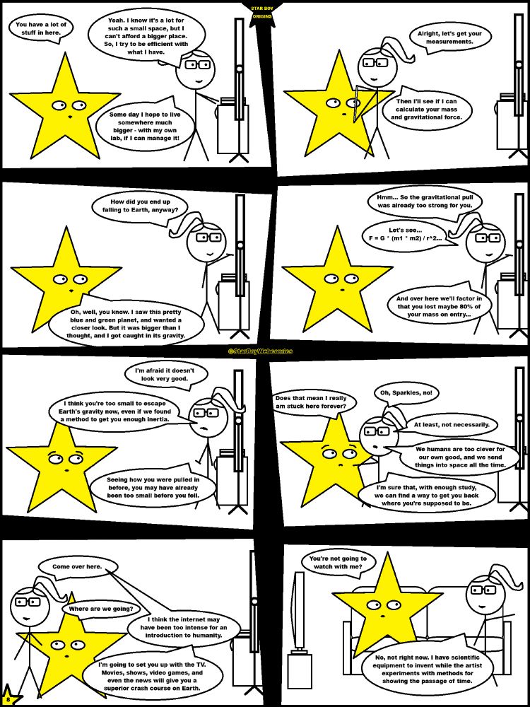 Page 8 of the Star Boy Origins graphic novel by StarBoyWebcomics posted October 12, 2025. Frame 1: Star Boy follows Dwyn to where she puts her laptop down on a table beside a chalkboard. “You have a lot of stuff in here,” Star Boy comments. “Yeah,” Dwyn replies. “I know it's a lot for such a small space, but I can't afford a bigger place. So, I try to be efficient with what I have. Some day I hope to live somewhere much bigger – with my own lab, if I can manage it!” Frame 2: Dwyn begins measuring Star Boy. “Alright, let's get your measurements,” she says. “Then I'll see if I can calculate your mass and gravitational force.” Frame 3: “How did you end up falling to Earth, anyway?” Dwyn asks, turning away to write on the chalkboard. “Oh, well, you know,” Star Boy replies. “I saw this pretty blue and green planet, and wanted closer look. But it was bigger than I thought, and I got caught in its gravity.” Frame 4: “Hmm...” Dwyn says, continuing her writing. “So the gravitational pull was already too strong for you. Let's see... F = G * (m1 * m2) / r^2... And over here we'll factor in that you lost maybe 80% of your mass on entry...” Frame 5: Dwyn turns to Star boy, looking concerned. “I'm afraid it doesn't look very good. I think you're too small to escape Earth's gravity now, even if we found a method to get you enough inertia. Seeing how you were pulled in before, you may have already been too small before you fell.” Frame 6: “Does that mean I really am stuck here forever?” Star Boy asks, tears in his eyes. “Oh, Sparkles, no!” Dwyn says, rushing over to comfort him. “At least, not necessarily. We humans are too clever for our own good, and we send things into space all the time. I'm sure that, with enough study, we can find a way to get you back where you're supposed to be.” Frame 7: “Come over here,” Dwyn says, smiling again as she leads Star Boy away from the chalkboard. “Where are we going?” Star Boy asks, still looking a little sad. “I think the internet may have b…