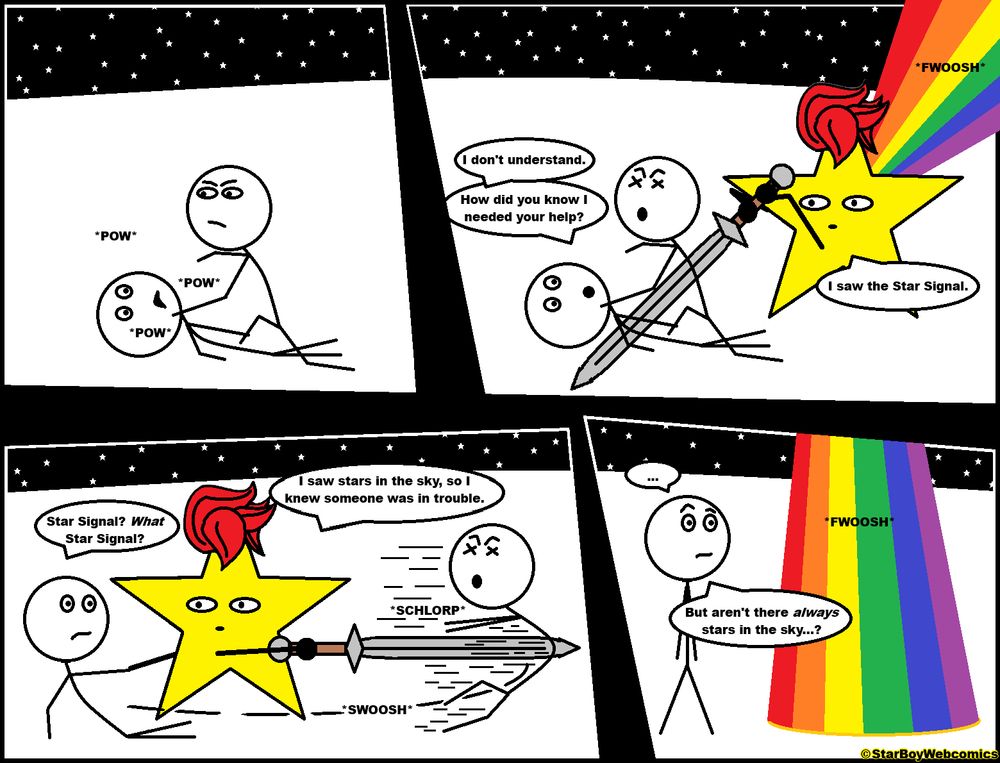 A comic by StarBoyWebcomics posted November 12, 2025. Frame 1: On a starry night, a stick figure is crouched over a stick figure on the ground, hitting them with a pow pow pow sound. Frame 2: Star Bwoy fwooshes into the scene on a rainbow, driving his sword through the assailant. “I don't understand,” says the victim. “How did you know I needed your help?” Star Boy replies, “I saw the Star Signal.” Frame 3: “Star signal?” asks the victim, accepting a hand up from Star Boy. “What Star Signal?” Star Boy swooshes his sword around, sending the assailant flying off with a schlorp, and answers, “I saw stars in the sky, so I knew someone was in trouble.” Frame 4: “...” the victim says, standing around and looking confused as Star Boy fwooshes away on a rainbow. “But aren't there always stars in the sky...?”