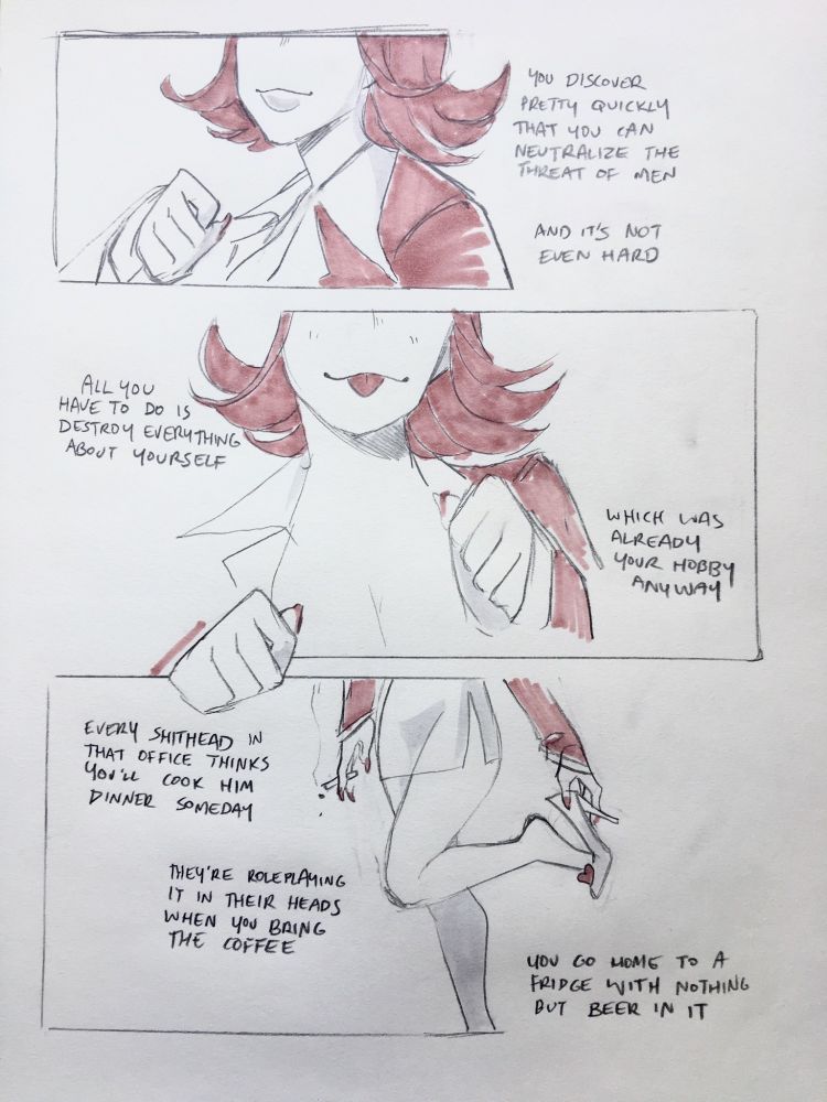 a three panel comic of april may, drawn in pencil and muted pink marker.
the first panel shows april may from nose to chest, holding her hand up like a paw, with a cheery, empty smile.
"you discover pretty quickly that you can neutralize the threat of men"
"and it's not even hard"
april may from cheek to chest, her cleavage faintly visible. she holds both hands up like paws, and sticks her tongue out slightly.
"all you have to do is destroy everything about yourself"
"which was already your hobby anyway"
april may from waist to ankle. a cigarette dangles limply from one hand, while with the other she wearily works off one of her high heels, balancing on one leg.
"every shithead in that office thinks you'll cook him dinner someday"
"they're roleplaying it in their heads when you bring the coffee"
"you go home to a fridge with nothing but beer in it"