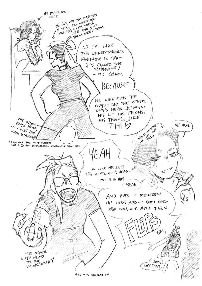pencil sketch comic of me and my wife. i'm a scrunkly looking genderless dyke with glasses and a bleached sidecut; my wife is a gorgeous, gender-is-none-of-your-business dyke with shoulder-length hair and freckles. this comic has many little labels and footnotes applied to each drawing, which i'll do my best to insert at readable points in this description lol.
top half of the page: my wife (arrow-labeled "my beautiful wife" is leaning against a counter, smoking a joint. i (arrow-labeled "me, guy who has watched 4 total pro wrestling matches in my whole life and 3 of them were today") am stanced up, yelling excitedly at him.
ME: no so like the undertaker's finisher is cra-- (it's called the tombstone) -- it's crazy
ME: BECAUSE
ME: he like puts the guy's head between his l-- his thighs, his thighs, like THIS
i'm standing with my legs apart, and there's a dotted line indicating the shape of a head between my thighs, labeled "THE OTHER GUY'S HEAD, IF I WAS THE UNDERTAKER*" *i am not the undertaker. i am a 30 y/o homosexual cartoonist from ohio
my beautiful wife, arrow-labeled "this is my wife (he looks like this)", looks on fondly, humming "uh huh."
with another dotted imaginary head clutched in one hand, i bark,
ME: YEAH so like he gets the other guy's head -- to finish him
MY WIFE: yeah.
ME: and puts it between his legs and -- body goes THAT way, out. and then FLIPS, em, bam, like that
here there is a tiny doodle of me badly demonstrating the tombstone on an imaginary victim. their imaginary head is labeled "THE OTHER GUY'S HEAD (I'M THE UNDERTAKER)* *in this simulation"