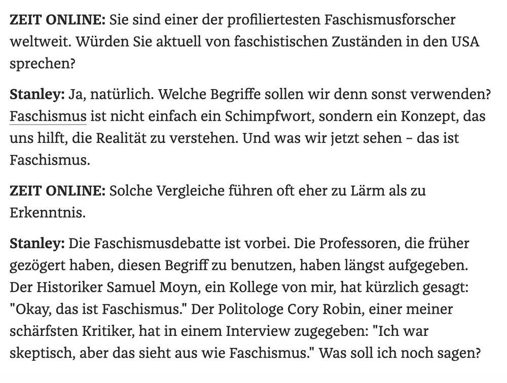 ZEIT ONLINE: Sie sind einer der profiliertesten Faschismusforscher weltweit. Würden Sie aktuell von faschistischen Zuständen in den USA sprechen? 

Stanley: Ja, natürlich. Welche Begriffe sollen wir denn sonst verwenden? Faschismus ist nicht einfach ein Schimpfwort, sondern ein Konzept, das uns hilft, die Realität zu verstehen. Und was wir jetzt sehen - das ist Faschismus. 

ZEIT ONLINE: Solche Vergleiche führen oft eher zu Lärm als zu Erkenntnis. 

Stanley: Die Faschismusdebatte ist vorbei. Die Professoren, die früher gezögert haben, diesen Begriff zu benutzen, haben längst aufgegeben. Der Historiker Samuel Moyn, ein Kollege von mir, hat kürzlich gesagt: "Okay, das ist Faschismus." Der Politologe Cory Robin, einer meiner schärfsten Kritiker, hat in einem Interview zugegeben: "Ich war skeptisch, aber das sieht aus wie Faschismus.” Was soll ich noch sagen? 

