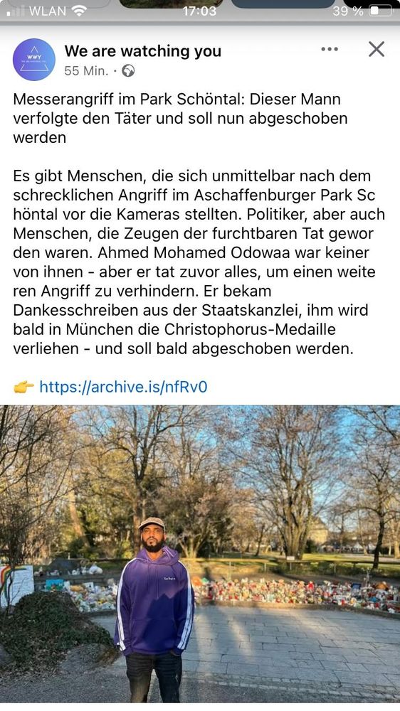 Messerangriff im Park Schöntal: Dieser Mann verfolgte den Täter und soll nun abgeschoben werden 

Es gibt Menschen, die sich unmittelbar nach dem schrecklichen Angriff im Aschaffenburger Park Schöntal vor die Kameras stellten. Politiker, aber auch Menschen, die Zeugen der furchtbaren Tat geworden waren. Ahmed Mohamed Odowaa war keiner von ihnen - aber er tat zuvor alles, um einen weite ren Angriff zu verhindern. Er bekam Dankesschreiben aus der Staatskanzlei, ihm wird bald in München die Christophorus-Medaille verliehen - und soll bald abgeschoben werden. 

— https://archive.is/nfRvO 

