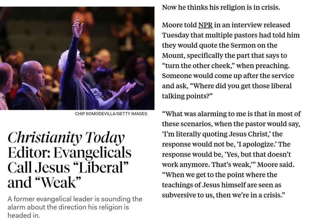 A screenshot of part of a blog post from The New Republic. 
Headline: Christianity Today Editor: Evangelicals Call Jesus “Liberal” and “Weak”
Subhead: A former evangelical leader is sounding the alarm about the direction his religion is headed in. 
Excerpt: Now he thinks his religion is in crisis.

Moore told NPR in an interview released Tuesday that multiple pastors had told him they would quote the Sermon on the Mount, specifically the part that says to “turn the other cheek,” when preaching. Someone would come up after the service and ask, “Where did you get those liberal talking points?”

“What was alarming to me is that in most of these scenarios, when the pastor would say, ‘I’m literally quoting Jesus Christ,’ the response would not be, ‘I apologize.’ The response would be, ‘Yes, but that doesn’t work anymore. That’s weak,’” Moore said. “When we get to the point where the teachings of Jesus himself are seen as subversive to us, then we’re in a crisis.”