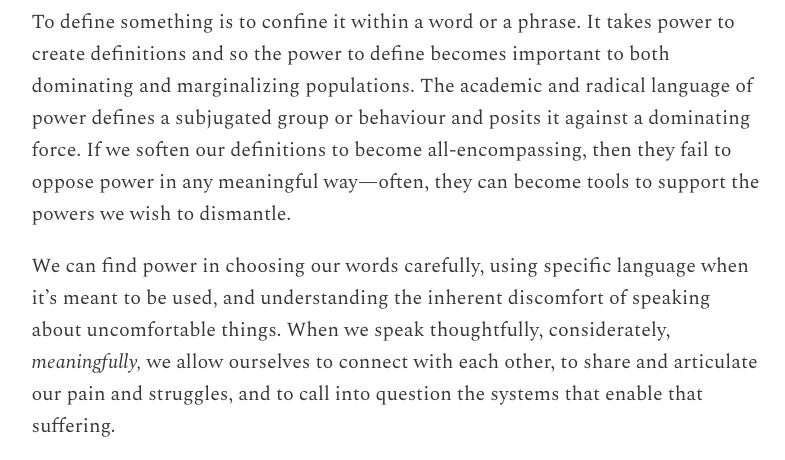 To define something is to confine it within a word or a phrase. It takes power to create definitions and so the power to define becomes important to both dominating and marginalizing populations. The academic and radical language of power defines a subjugated group or behaviour and posits it against a dominating force. If we soften our definitions to become all-encompassing, then they fail to oppose power in any meaningful way—often, they can become tools to support the powers we wish to dismantle.

We can find power in choosing our words carefully, using specific language when it’s meant to be used, and understanding the inherent discomfort of speaking about uncomfortable things. When we speak thoughtfully, considerately, meaningfully, we allow ourselves to connect with each other, to share and articulate our pain and struggles, and to call into question the systems that enable that suffering.