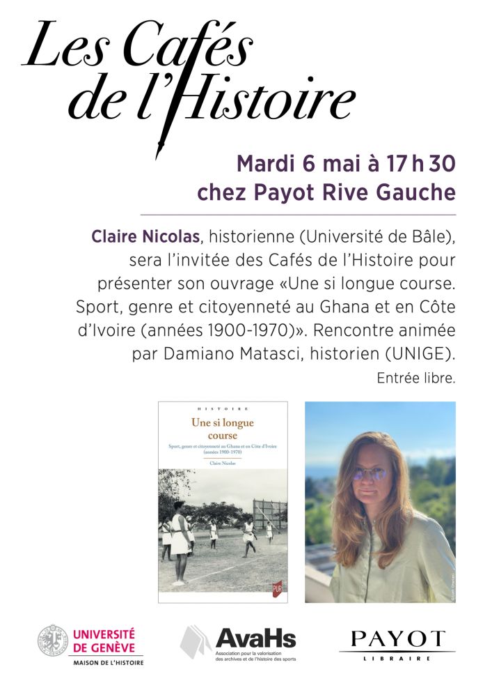 Mardi 6 mai à 17 h 30
chez Payot Rive Gauche
Claire Nicolas, historienne (Université de Bâle),
sera l’invitée des Cafés de l’Histoire pour
présenter son ouvrage «Une si longue course.
Sport, genre et citoyenneté au Ghana et en Côte
d’Ivoire (années 1900-1970)». Rencontre animée
par Damiano Matasci, historien (UNIGE).
Entrée libre.
Photo de l'autrice + couverture de l'image.