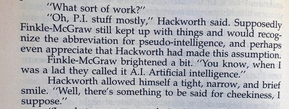 Passage from a book reading:
"What sort of work?"

"Oh, P.I. stuff mostly," Hackworth said. Supposedly Finkle-McGraw still kept up with things and would recognize the abbreviation for pseudo-intelligence, and perhaps even appreciate that Hackworth had made this assumption.
 
Finkle-McGraw brightened a bit. "You know, when I was a lad they called it A.I. Artificial intelligence."
 
Hackworth allowed himself a tight, narrow, and brief smile. "Well, there's something to be said for cheekiness, I suppose."