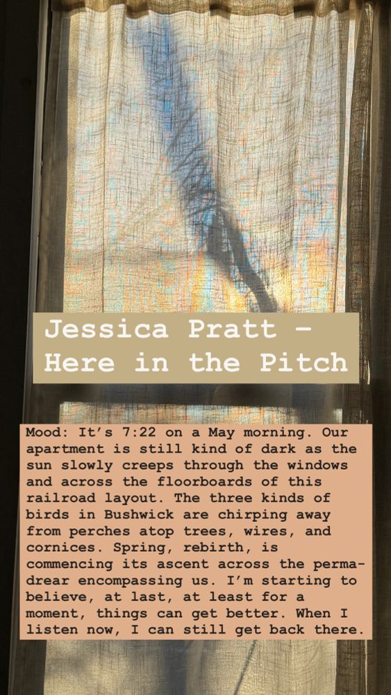 Jessica Pratt- Here in the Pitch: Mood: It's 7:22 on a May morning. Our apartment is still kind of dark as the sun slowly creeps through the windows and across the floorboards of this railroad layout. The three kinds of birds in Bushwick are chirping away from perches atop trees, wires, and cornices. Spring, rebirth, is commencing its ascent across the perma-drear encompassing us. I'm starting to believe, at last, at least for a moment, things can get better. When I listen now, I can still get back there.