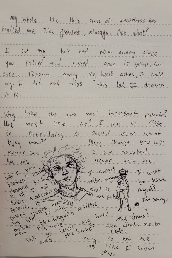 An image with two drawings of myself. It says "My whole life this sense of emptiness has trailed me. I've grieved always, but what?

I cut my hair and now every piece you patted and kissed is gone, for sure. Thrown away. My heart aches, I could cry. I did not miss this. But I drown in it.

Why take the two most important people? The most like me? I am so close to everything I could ever want. Why now? Everything change you will never see. I am haunted you will never know me. 

Was I born broken? Haunted? Doomed to lose it all. I will take medication forever, it takes years off my life to only make the anguish more bearable. Will i leave my loved ones the same?

I cannot write anymore. What is the point? Why draw? I want to kill myself, im sorry. She wants me to rot. They do not love me like i loved you."
