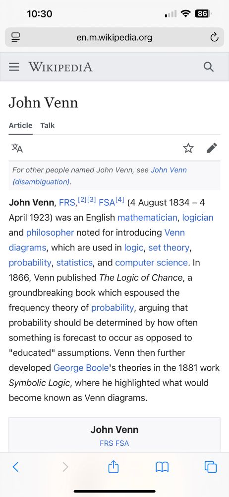 Wikipedia entry on John Venn

John Venn, FRS,[2][3] FSA[4] (4 August 1834 – 4 April 1923) was an English mathematician, logician and philosopher noted for introducing Venn diagrams, which are used in logic, set theory, probability, statistics, and computer science. In 1866, Venn published The Logic of Chance, a groundbreaking book which espoused the frequency theory of probability, arguing that probability should be determined by how often something is forecast to occur as opposed to "educated" assumptions. Venn then further developed George Boole's theories in the 1881 work Symbolic Logic, where he highlighted what would become known as Venn diagrams.