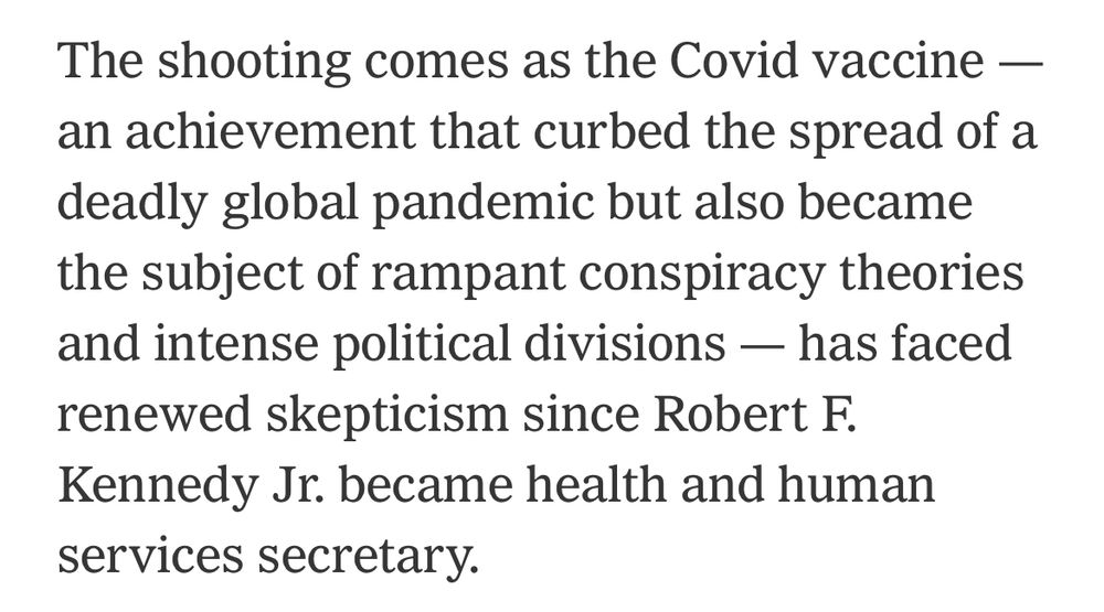 The shooting comes as the Covid vaccine — an achievement that curbed the spread of a deadly global pandemic but also became the subject of rampant conspiracy theories and intense political divisions — has faced renewed skepticism since Robert F. Kennedy Jr. became health and human services secretary.