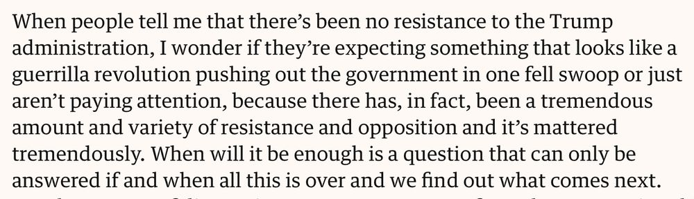 When people tell me that there’s been no resistance to the Trump administration, I wonder if they’re expecting something that looks like a guerrilla revolution pushing out the government in one fell swoop or just aren’t paying attention, because there has, in fact, been a tremendous amount and variety of resistance and opposition and it’s mattered tremendously. When will it be enough is a question that can only be answered if and when all this is over and we find out what comes next.