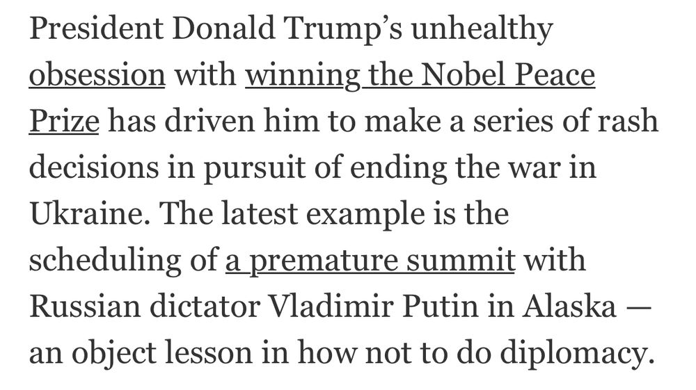 President Donald Trump’s unhealthy obsession with winning the Nobel Peace Prize has driven him to make a series of rash decisions in pursuit of ending the war in Ukraine. The latest example is the scheduling of a premature summit with Russian dictator Vladimir Putin in Alaska — an object lesson in how not to do diplomacy.