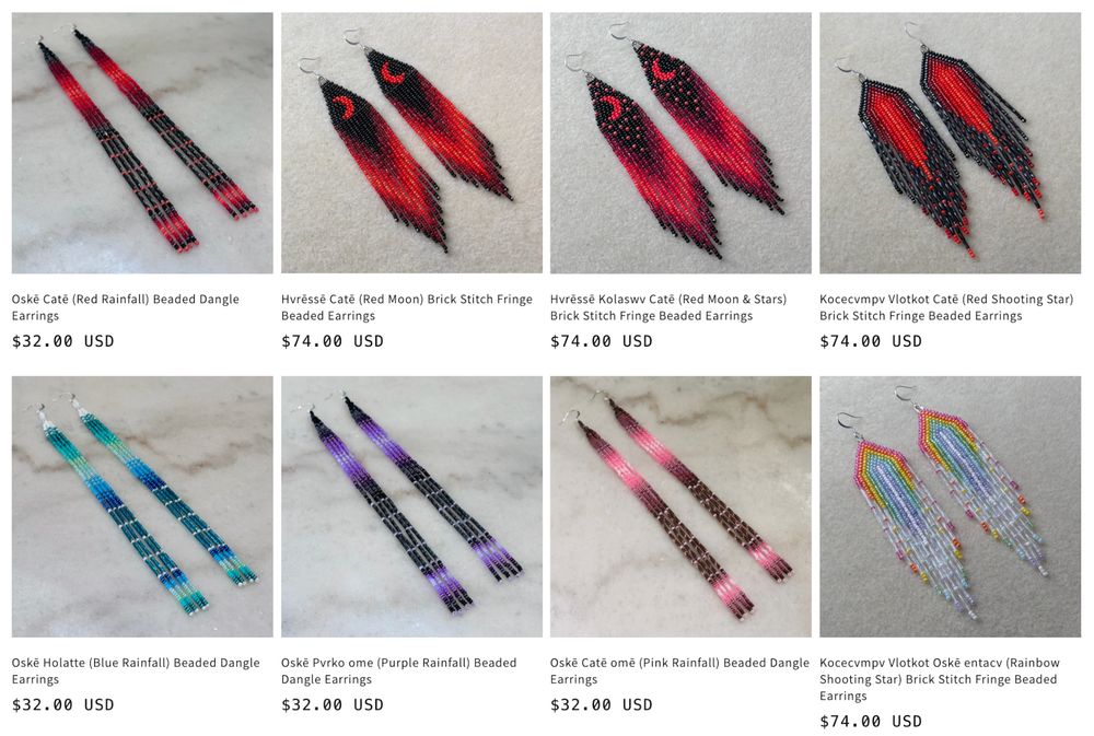A grid of beaded earrings for sale:
Oskē Catē (Red Rainfall) Beaded Dangle Earrings - $32.00 USD
Hvressē Catē (Red Moon) Brick Stitch Fringe Beaded Earrings - $74.00 USD
Hvressē Kolaswv Catē (Red Moon & Stars) Brick Stitch Fringe Beaded Earrings - $74.00 USD
Kocecvmpv Vlotkot Catē (Red Shooting Star) Brick Stitch Fringe Beaded Earrings - $74.00 USD
Oske Holatte (Blue Rainfall) Beaded Dangle Earrings - $32.00 USD
Oskē Pvrko ome (Purple Rainfall) Beaded Dangle Earrings - $32.00 USD
Oskē Caté omē (Pink Rainfall) Beaded Dangle Earrings - $32.00 USD
Kocecvmpv Vlotkot Oskē entacv (Rainbow Shooting Star) Brick Stitch Fringe Beaded Earrings - $74.00 USD