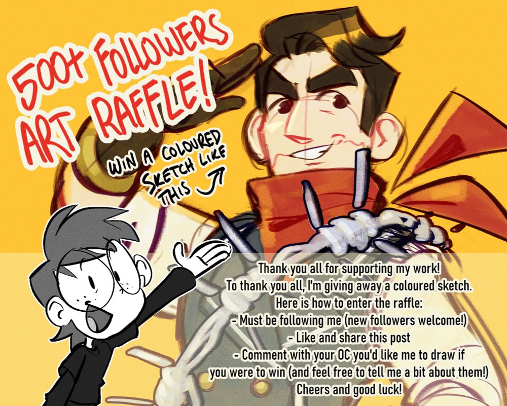 Text reads 

"500+ Followers Art Raffle!"
"Win a coloured sketch like this", pointing to a coloured sketch of a man with brown hair and a red neck scarf.

"Thank you all for supporting my work!
To thank you all, I'm giving away a coloured sketch.
Here is how to enter the raffle:
- Must be following me (new followers welcome!)
- Like and share this post
- Comment with your OC you'd like me to draw if
you were to win (and feel free to tell me a bit about them!)
Cheers and good luck!"

Bottom left, there is a grayscale image of a cartoon person wearing glasses, with short hair and black clothes