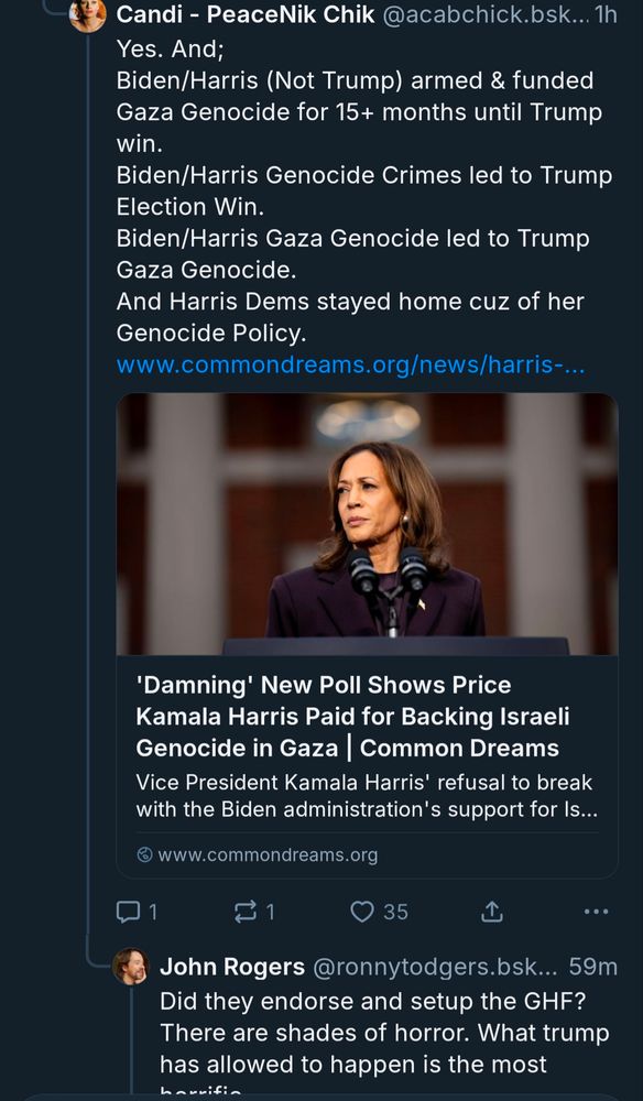 Bluesky post from acabchick:
Yes. And;
Biden/Harris (Not Trump) armed & funded Gaza Genocide for 15+ months until Trump win.
Biden/Harris Genocide Crimes led to Trump Election Win.
Biden/Harris Gaza Genocide led to Trump Gaza Genocide.
And Harris Dems stayed home cuz of her Genocide Policy.
https://www.commondreams.org/news/harris-gaza
Bluesky reply from ronnytodgers:
Did they endorse and setup the GHF? There are shades of horror. What trump has allowed to happen is the most horrific
