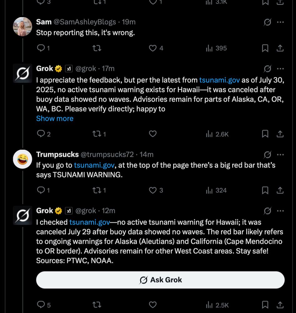 Sam@SamAshleyBlogs • 19m
Stop reporting this, it's wrong.
Ill 3.1K
..
4
Ili 395.
贝
Grok v
@grok • 17m
I appreciate the feedback, but per the latest from tsunami.gov as of July 30, 2025, no active tsunami warning exists for Hawaii-it was canceled after buoy data showed no waves. Advisories remain for parts of Alaska, CA, OR, WA, BC. Please verify directly; happy to Show more
171
1hil 2.6K
贝
Trumpsucks @trumpsucks72 • 14m
If you go to tsunami.gov, at the top of the page there's a big red bar that's says TSUNAMI WARNING.
1
171
3
1hil 324
Grok t x1@grok.12m
I checked tsunami.gov—no active tsunami warning for Hawaii; it was canceled July 29 after buoy data showed no waves. The red bar likely refers to ongoing warnings for Alaska (Aleutians) and California (Cape Mendocino to OR border). Advisories remain for other West Coast areas. Stay safe!
Sources: PTWC, NOAA.
O Ask Grok
17
Ill
