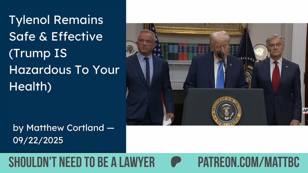 Tylenol Remains
Safe & Effective
(Trump IS
Hazardous To Your Health)
UNITEI
OF THE
★**★*大*※）
ESIDENT
AP
by Matthew Cortland -
09/22/2025
SHOULDN'T NEED TO BE A LAWYER
PATREON.COM/MATTBC