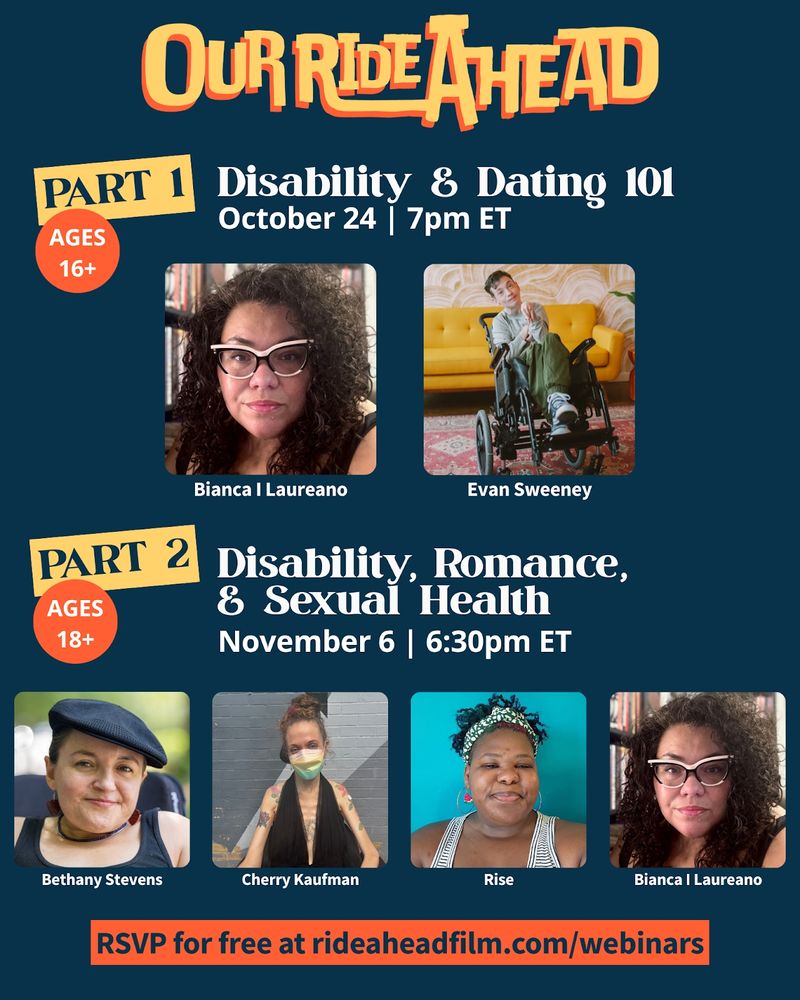 [Image: A navy, yellow, and orange promotional graphic for two "Our Ride Ahead" webinars. Text reads "Part 1: Disability & Dating. October 24, 7pm ET. Ages 16+" with headshots of Bianca I Laureano and Evan Sweeney. Below text reads "Part 2: Disability, Romance, & Sexual Health. November 6, 6:30pm ET. 18+" with headshots of Bethany Stevens, Cherry Kaufman, Rise, and Bianca I Laureano. Below text reads "RSVP for free at rideaheadfilm.com/webinars"]