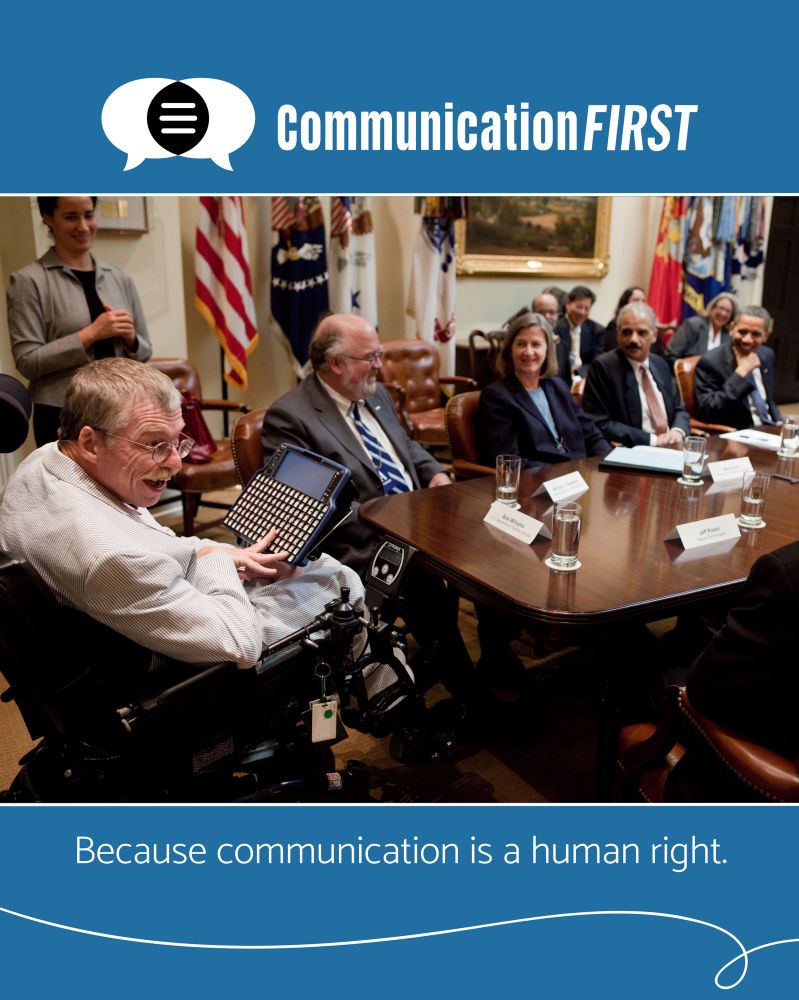 [Image: Bob Williams sits at the head of the Roosevelt Room conference table in the White House with his AAC device mounted on his power chair. He is laughing along with President Obama, Attorney General Holder, & other disability leaders. Above this photo is the CommunicationFIRST logo, & below it is the text: Because communication is a human right.]
