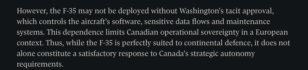 However, the F-35 may not be deployed without Washington’s tacit approval, which controls the aircraft’s software, sensitive data flows and maintenance systems. This dependence limits Canadian operational sovereignty in a European context. Thus, while the F-35 is perfectly suited to continental defence, it does not alone constitute a satisfactory response to Canada’s strategic autonomy requirements.