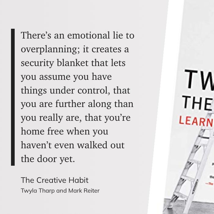 Quote from Twyla Tharp: There’s an emotional lie to overplanning; it creates a security blanket that lets you assume you have things under control, that you are further along than you really are, that you’re home free when you haven’t even walked out the door yet. 