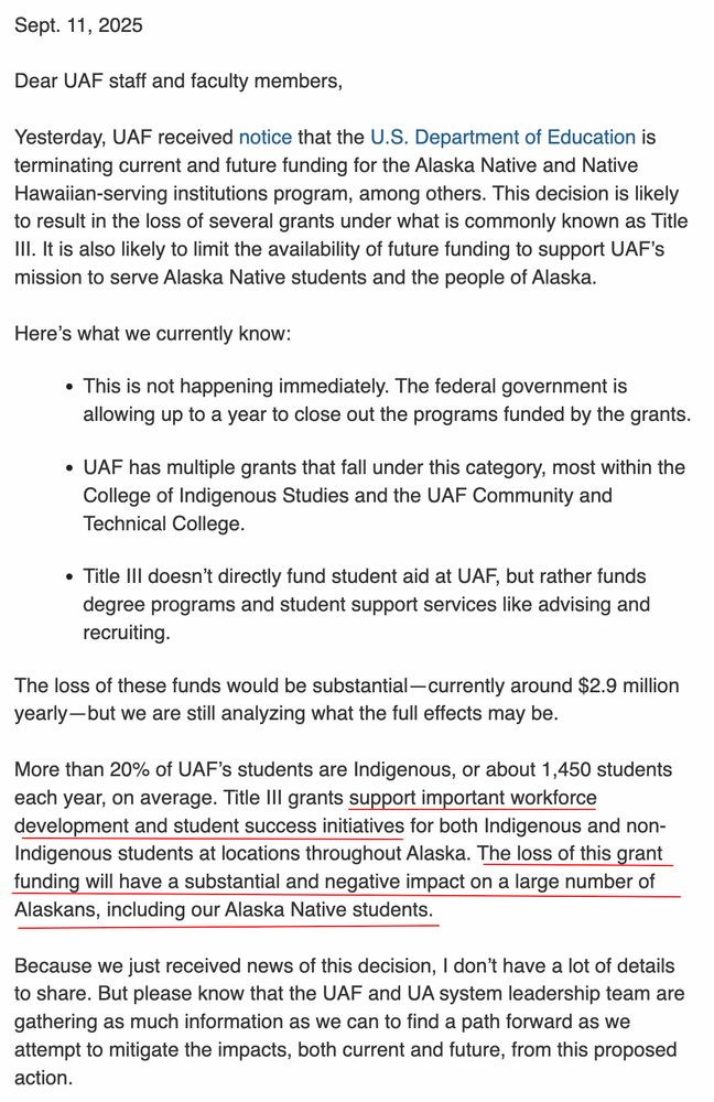 Sept. 11, 2025

Dear UAF staff and faculty members,

Yesterday, UAF received notice that the U.S. Department of Education is terminating current and future funding for the Alaska Native and Native Hawaiian-serving institutions program, among others. This decision is likely to result in the loss of several grants under what is commonly known as Title III. It is also likely to limit the availability of future funding to support UAF’s mission to serve Alaska Native students and the people of Alaska.

Here’s what we currently know:

This is not happening immediately. The federal government is allowing up to a year to close out the programs funded by the grants.

UAF has multiple grants that fall under this category, most within the College of Indigenous Studies and the UAF Community and Technical College.

Title III doesn’t directly fund student aid at UAF, but rather funds degree programs and student support services like advising and recruiting.

The loss of these funds would be substantial—currently around $2.9 million yearly—but we are still analyzing what the full effects may be.

More than 20% of UAF’s students are Indigenous, or about 1,450 students each year, on average. Title III grants support important workforce development and student success initiatives for both Indigenous and non-Indigenous students at locations throughout Alaska. The loss of this grant funding will have a substantial and negative impact on a large number of Alaskans, including our Alaska Native students.

Because we just received news of this decision, I don’t have a lot of details to share. But please know that the UAF and UA system leadership team are gathering as much information as we can to find a path forward as we attempt to mitigate the impacts, both current and future, from this proposed action.