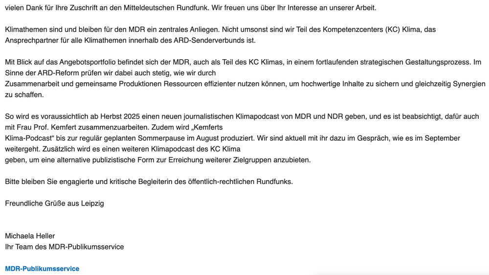 Screenshot der Antwort des MDR Publikumsservice auf meinen Leserbrief mit folgendem Wortlaut: 

Vielen Dank für Ihre Zuschrift an den Mitteldeutschen Rundfunk. Wir freuen uns über Ihr Interesse an unserer Arbeit.

 

Klimathemen sind und bleiben für den MDR ein zentrales Anliegen. Nicht umsonst sind wir Teil des Kompetenzcenters (KC) Klima, das Ansprechpartner für alle Klimathemen innerhalb des ARD-Senderverbunds ist.

 

Mit Blick auf das Angebotsportfolio befindet sich der MDR, auch als Teil des KC Klimas, in einem fortlaufenden strategischen Gestaltungsprozess. Im Sinne der ARD-Reform prüfen wir dabei auch stetig, wie wir durch

Zusammenarbeit und gemeinsame Produktionen Ressourcen effizienter nutzen können, um hochwertige Inhalte zu sichern und gleichzeitig Synergien zu schaffen.

 

So wird es voraussichtlich ab Herbst 2025 einen neuen journalistischen Klimapodcast von MDR und NDR geben, und es ist beabsichtigt, dafür auch mit Frau Prof. Kemfert zusammenzuarbeiten. Zudem wird „Kemferts

Klima-Podcast“ bis zur regulär geplanten Sommerpause im August produziert. Wir sind aktuell mit ihr dazu im Gespräch, wie es im September weitergeht. Zusätzlich wird es einen weiteren Klimapodcast des KC Klima

geben, um eine alternative publizistische Form zur Erreichung weiterer Zielgruppen anzubieten.

 

Bitte bleiben Sie engagierte und kritische Begleiterin des öffentlich-rechtlichen Rundfunks.

 

Freundliche Grüße aus Leipzig  

 

 

Michaela Heller

Ihr Team des MDR-Publikumsservice 