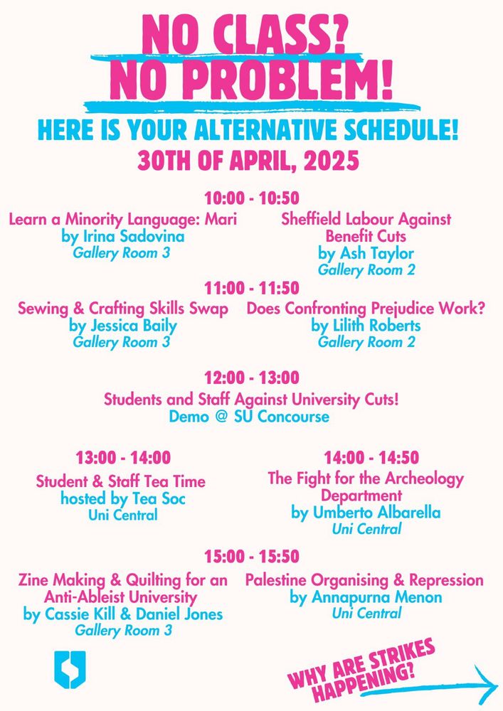 SU flier:
10:00: Learn a Minority Language: Mari by Irina Sadovina, Gallery Room 3
Sheffield Labour Against Benefit Cuts by Ash Taylor, Gallery Room 2

11:00: Does Confronting Prejudice Work?, by Lilith Roberts Gallery Room 2
Sewing/crafting skills swap, by Jessica Baily, Gallery Room 3

12:00: Rally: Students and Staff Against University Cuts! SU Concourse

13:00:Student & Staff Tea Time, hosted by Tea Soc, Uni Central

14:00: The Fight for the Archeology Department by Umberto Albarella, Uni Central

15:00: Palestine organising and repression, by SUCU’s Working Group on Palestine, Uni Central
Zine Making & Quilting for an Anti-Ableist University, by Cassie Kill & Daniel Jones, Gallery Room 3
