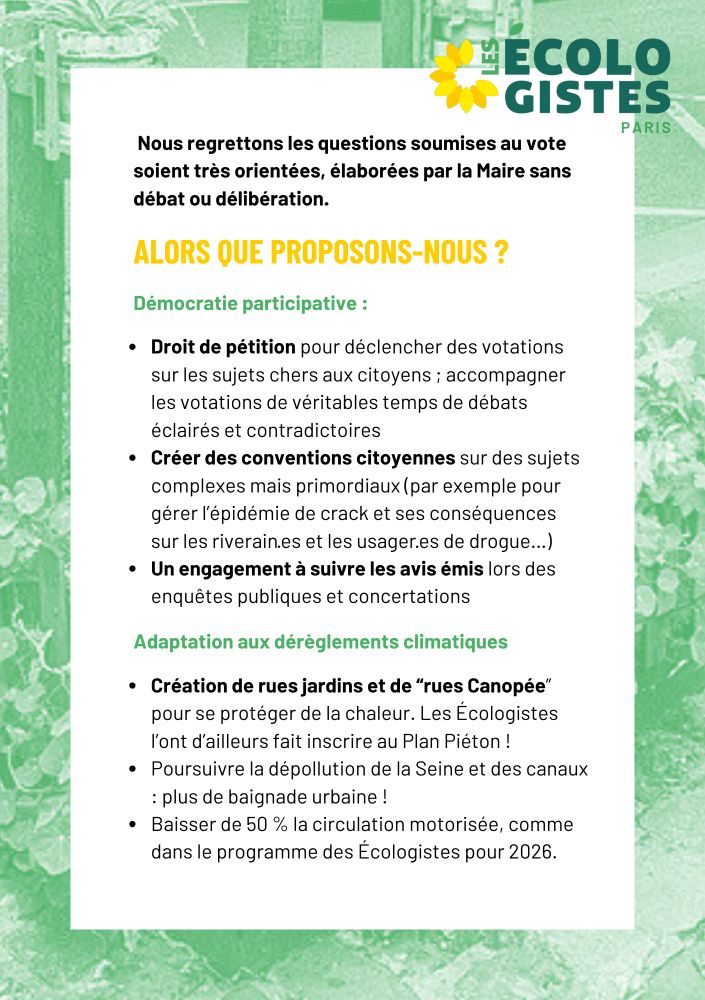 Nous regrettons les questions soumises au vote soient très orientées, élaborées par la Maire sans débat ou délibération. alors que proposons-nous ? Démocratie participative : Droit de pétition pour déclencher des votations sur les sujets chers aux citoyens ; accompagner les votations de véritables temps de débats éclairés et contradictoires
Créer des conventions citoyennes sur des sujets complexes mais primordiaux (par exemple pour gérer l’épidémie de crack et ses conséquences sur les riverain·es et les usager·es de drogue…)
Un engagement à suivre les avis émis lors des enquêtes publiques et concertations Adaptation aux dérèglements climatiques Création de rues jardins et de “rues Canopée” pour se protéger de la chaleur. Les Écologistes l’ont d’ailleurs fait inscrire au Plan Piéton !
Poursuivre la dépollution de la Seine et des canaux : plus de baignade urbaine !
Baisser de 50 % la circulation motorisée, comme dans le programme des Écologistes pour 2026.