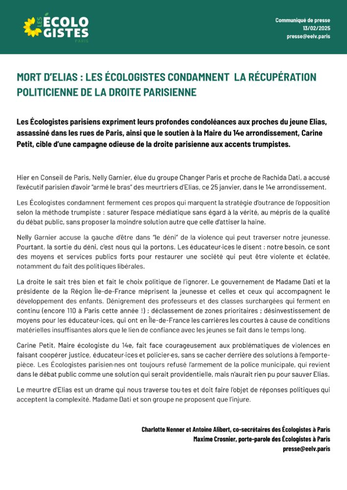 Les Écologistes condamnent fermement ces propos qui marquent la stratégie d’outrance de l’opposition selon la méthode trumpiste : saturer l’espace médiatique sans égard à la vérité, au mépris de la qualité du débat public, sans proposer la moindre solution autre que celle d’attiser la haine.
Nelly Garnier accuse la gauche d’être dans “le déni” de la violence qui peut traverser notre jeunesse. Pourtant, la sortie du déni, c’est nous qui la portons. Les éducateur·ices le disent : notre besoin, ce sont des moyens et services publics forts pour restaurer une société qui peut être violente et éclatée, notamment du fait des politiques libérales.  
La droite le sait très bien et fait le choix politique de l’ignorer. Le gouvernement de Madame Dati et la présidente de la Région Île-de-France méprisent la jeunesse et celles et ceux qui accompagnent le développement des enfants. Dénigrement des professeurs et des classes surchargées qui ferment en continu (encore 110 à Paris cette année !) ; déclassement de zones prioritaires ; désinvestissement de moyens pour les éducateur·ices, qui ont en Île-de-France les carrières les courtes à cause de conditions matérielles insuffisantes alors que le lien de confiance avec les jeunes se fait dans le temps long.
Carine Petit, Maire écologiste du 14e, fait face courageusement aux problématiques de violences en faisant coopérer justice, éducateur·ices et policier·es, sans se cacher derrière des solutions à l’emporte- pièce. Les Écologistes parisien·nes ont toujours refusé l’armement de la police municipale, qui revient dans le débat public comme une solution qui serait providentielle, mais n’aurait rien pu pour sauver Elias.
Le meurtre d’Elias est un drame qui nous traverse tou·tes et doit faire l’objet de réponses politiques qui acceptent la complexité. Madame Dati et son groupe ne proposent que l’injure. 