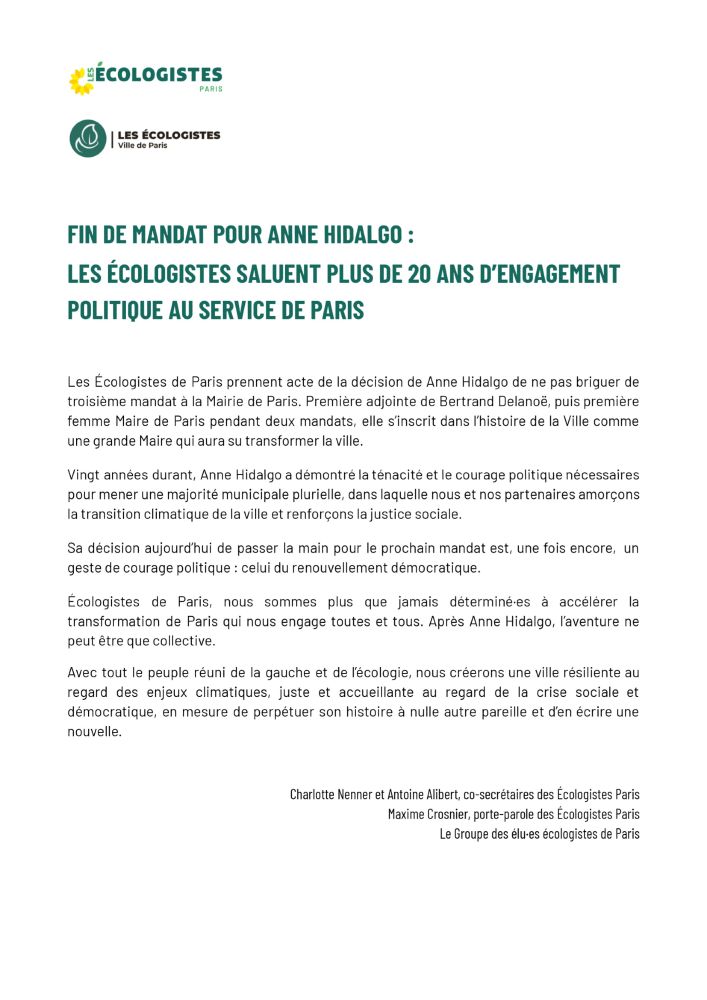 FIN DE MANDAT POUR ANNE HIDALGO :
LES ÉCOLOGISTES SALUENT PLUS DE 20 ANS D’ENGAGEMENT
POLITIQUE AU SERVICE DE PARIS
Les Écologistes de Paris prennent acte de la décision de Anne Hidalgo de ne pas briguer de
troisième mandat à la Mairie de Paris. Première adjointe de Bertrand Delanoë, puis première
femme Maire de Paris pendant deux mandats, elle s’inscrit dans l’histoire de la Ville comme
une grande Maire qui aura su transformer la ville.
Vingt années durant, Anne Hidalgo a démontré la ténacité et le courage politique nécessaires
pour mener une majorité municipale plurielle, dans laquelle nous et nos partenaires amorçons
la transition climatique de la ville et renforçons la justice sociale.
Sa décision aujourd’hui de passer la main pour le prochain mandat est, une fois encore, un
geste de courage politique : celui du renouvellement démocratique.
Écologistes de Paris, nous sommes plus que jamais déterminé·es à accélérer la
transformation de Paris qui nous engage toutes et tous. Après Anne Hidalgo, l’aventure ne
peut être que collective.
Avec tout le peuple réuni de la gauche et de l’écologie, nous créerons une ville résiliente au
regard des enjeux climatiques, juste et accueillante au regard de la crise sociale et
démocratique, en mesure de perpétuer son histoire à nulle autre pareille et d’en écrire une
nouvelle.
Charlotte Nenner et Antoine Alibert, co-secrétaires des Écologistes Paris
Maxime Crosnier, porte-parole des Écologistes Paris
Le Groupe des élu·es écologistes de Paris