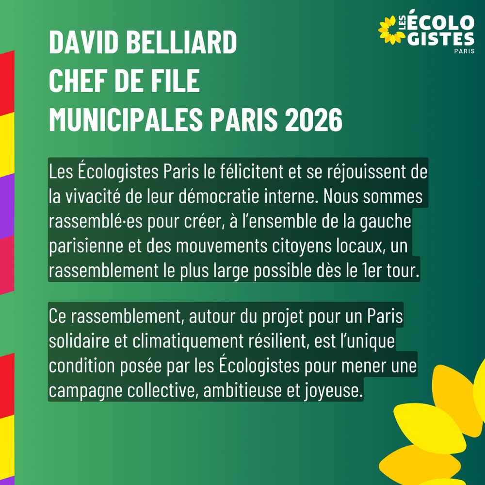 Les Écologistes Paris le félicitent et se réjouissent de la vivacité de leur démocratie interne. Nous sommes rassemblé·es pour créer, à l’ensemble de la gauche parisienne et des mouvements citoyens locaux, un rassemblement le plus large possible dès le 1er tour. Ce rassemblement, autour du projet pour un Paris solidaire et climatiquement résilient, est l’unique condition posée par les Écologistes pour mener une campagne collective, ambitieuse et joyeuse.