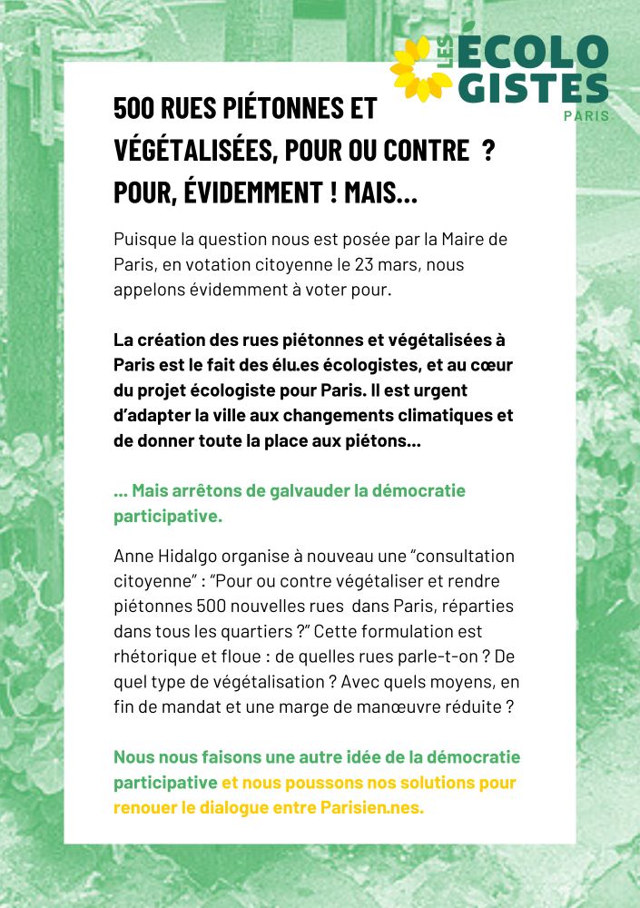 500 rues PIÉTONNES ET végétalisées, pour ou contre  ? 
POUR, ÉVIDEMMENT ! Mais… Puisque la question nous est posée par la Maire de Paris, en votation citoyenne le 23 mars, nous appelons évidemment à voter pour.

La création des rues piétonnes et végétalisées à Paris est le fait des élu·es écologistes, et au cœur du projet écologiste pour Paris. Il est urgent d’adapter la ville aux changements climatiques et de donner toute la place aux piétons...

... Mais arrêtons de galvauder la démocratie participative. Anne Hidalgo organise à nouveau une “consultation citoyenne” : “Pour ou contre végétaliser et rendre piétonnes 500 nouvelles rues  dans Paris, réparties dans tous les quartiers ?” Cette formulation est rhétorique et floue : de quelles rues parle-t-on ? De quel type de végétalisation ? Avec quels moyens, en fin de mandat et une marge de manœuvre réduite ?

Nous nous faisons une autre idée de la démocratie participative et nous poussons nos solutions pour renouer le dialogue entre Parisien·nes.