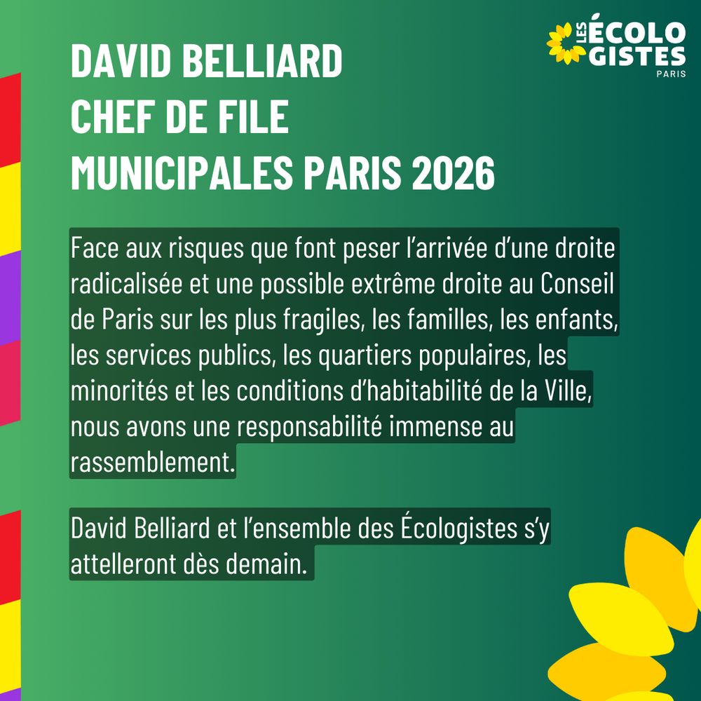 Face aux risques que font peser l’arrivée d’une droite radicalisée et une possible extrême droite au Conseil de Paris sur les plus fragiles, les familles, les enfants, les services publics, les quartiers populaires, les minorités et les conditions d’habitabilité de la Ville, nous avons une responsabilité immense au rassemblement. David Belliard et l’ensemble des Écologistes s’y attelleront dès demain.