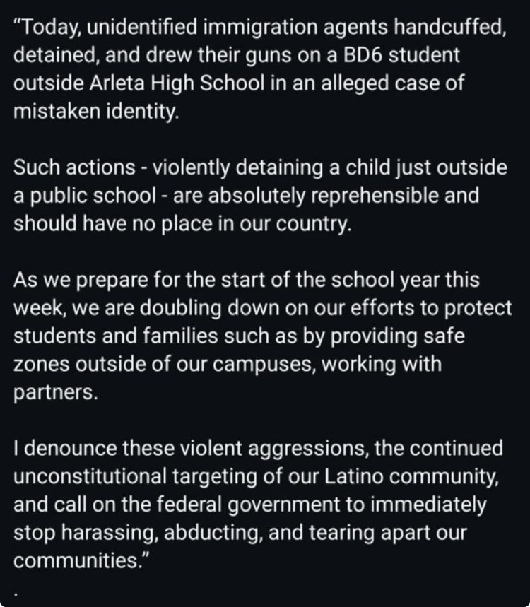 "Today, unidentified immigration agents handcuffed, detained, and drew their guns on a BD6 student outside Arleta High School in an alleged case of mistaken identity.
Such actions - violently detaining a child just outside a public school - are absolutely reprehensible and should have no place in our country.
As we prepare for the start of the school year this week, we are doubling down on our efforts to protect students and families such as by providing safe zones outside of our campuses, working with partners.
I denounce these violent aggressions, the continued unconstitutional targeting of our Latino community, and call on the federal government to immediately stop harassing, abducting, and tearing apart our communities.”