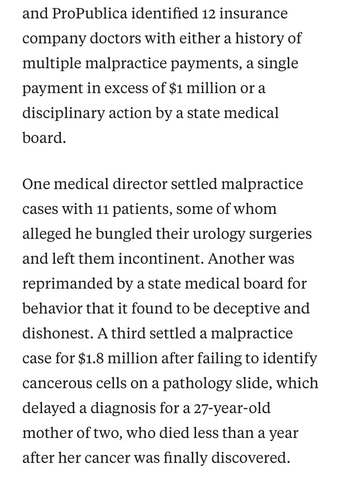 nd ProPublica identified 12 insurance company doctors with either a history of multiple malpractice payments, a single payment in excess of $1 million or a disciplinary action by a state medical board.

One medical director settled malpractice cases with 11 patients, some of whom alleged he bungled their urology surgeries and left them incontinent. Another was reprimanded by a state medical board for behavior that it found to be deceptive and dishonest. A third settled a malpractice case for $1.8 million after failing to identify cancerous cells on a pathology slide, which delayed a diagnosis for a 27-year-old mother of two, who died less than a year after her cancer was finally discovered.