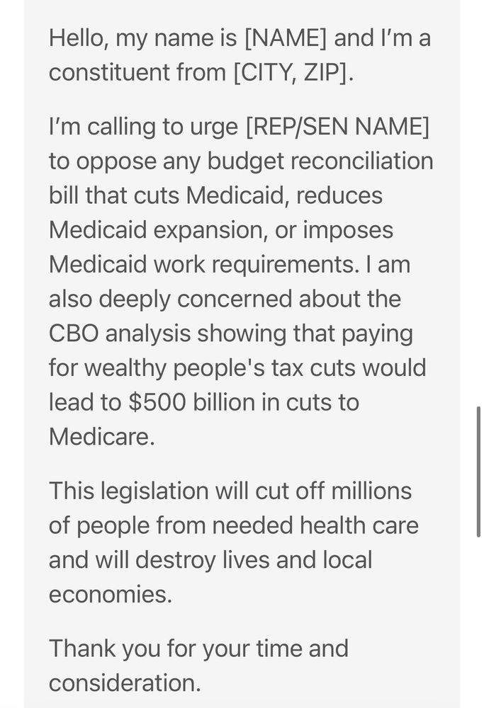 Script:

Hello, my name is [NAME] and I'm a constituent from [CITY, ZIP].
I'm calling to urge [REP/SEN NAME] to oppose any budget reconciliation bill that cuts Medicaid, reduces Medicaid expansion, or imposes Medicaid work requirements. I am also deeply concerned about the CBO analysis showing that paying for wealthy people's tax cuts would lead to $500 billion in cuts to Medicare.
This legislation will cut off millions of people from needed health care and will destroy lives and local economies.
Thank you for your time and consideration.