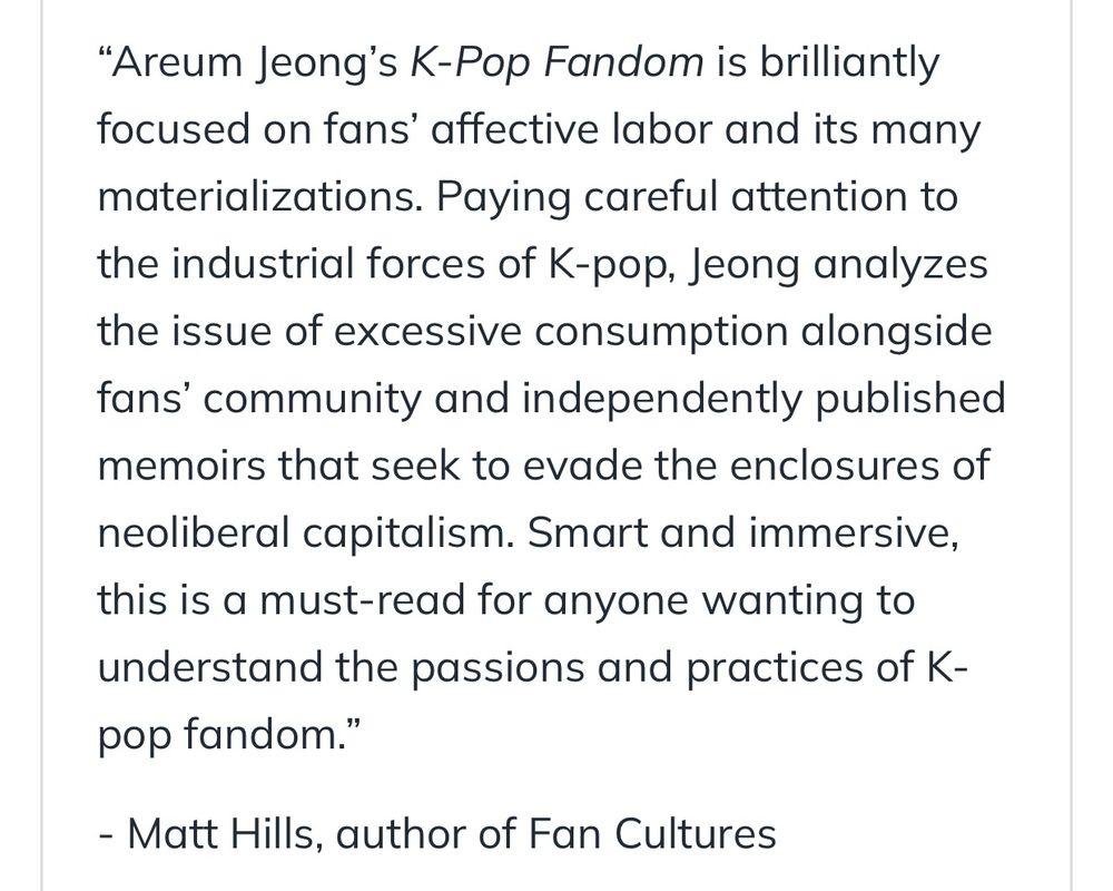 "Areum Jeong's K-Pop Fandom is brilliantly focused on fans' affective labor and its many materializations. Paying careful attention to the industrial forces of K-pop, Jeong analyzes the issue of excessive consumption alongside fans' community and independently published memoirs that seek to evade the enclosures of
neoliberal capitalism. Smart and immersive, this is a must-read for anyone wanting to understand the passions and practices of K-pop fandom."
- Matt Hills, author of Fan Cultures