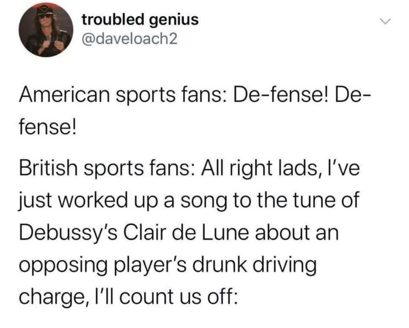 Tweet from “troubled genius” @DaveLoach2:

American sports fans: De-fense! De-fense!

British sports fans: All right lads, I’ve just worked up a song to the tune of Debussy’s Clair de Lune about an opposing player’s drunk driving charge, I’ll count us off: