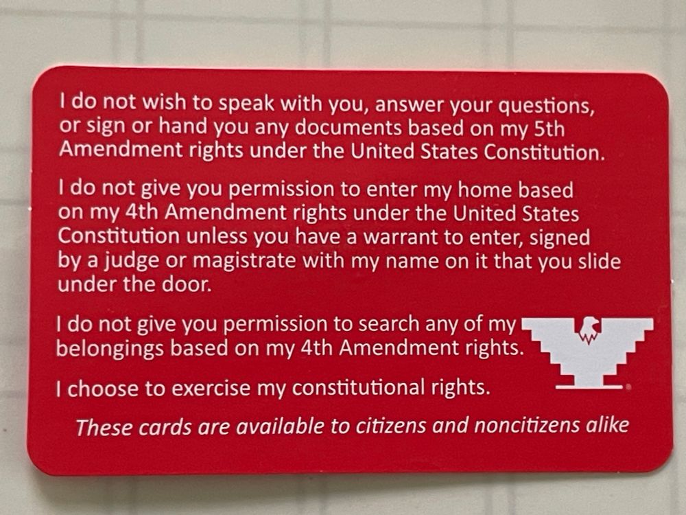 I do not wish to speak with you, answer your questions, or sign or hand you any documents based on my 5th Amendment rights under the United States Constitution.
I do not give you permission to enter my home based on my 4th Amendment rights under the United States Constitution unless you have a warrant to enter, signed by a judge or magistrate with my name on it that you slide under the door.
I do not give you permission to search any of my belongings based on my 4th Amendment rights.
I choose to exercise my constitutional rights.
These cards are available to citizens and noncitizens alike