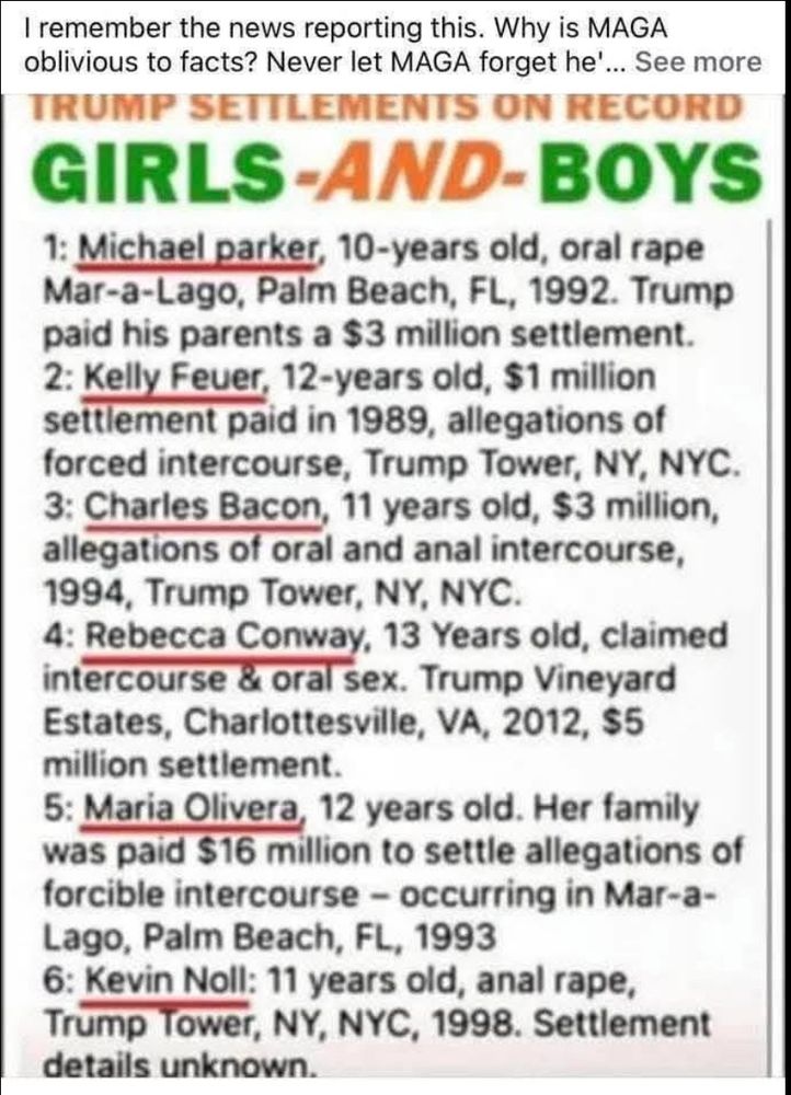 I remember the news reporting this. Why is MAGA oblivious to facts? Never let MAGA forget he'... See more TRUMP SETULEMENTS ON RECORD GIRLS-AND-BOYS
1: Michael parker, 10-years old, oral rape Mar-a-Lago, Palm Beach, FL, 1992. Trump paid his parents a $3 million settlement.
2: Kelly Feuer, 12-years old, $1 million settlement paid in 1989, allegations of forced intercourse, Trump Tower, NY, NYC.
3: Charles Bacon, 11 years old, $3 million, allegations of oral and anal intercourse, 1994, Trump Tower, NY, NYC.
4: Rebecca Conway, 13 Years old, claimed intercourse & oral sex. Trump Vineyard Estates, Charlottesville, VA, 2012, $5
million settlement.
5: Maria Olivera, 12 years old. Her family was paid $16 million to settle allegations of forcible intercourse - occurring in Mar-a-Lago, Palm Beach, FL, 1993
6: Kevin Noll: 11 years old, anal rape, Trump Tower, NY, NYC, 1998. Settlement details unknown.