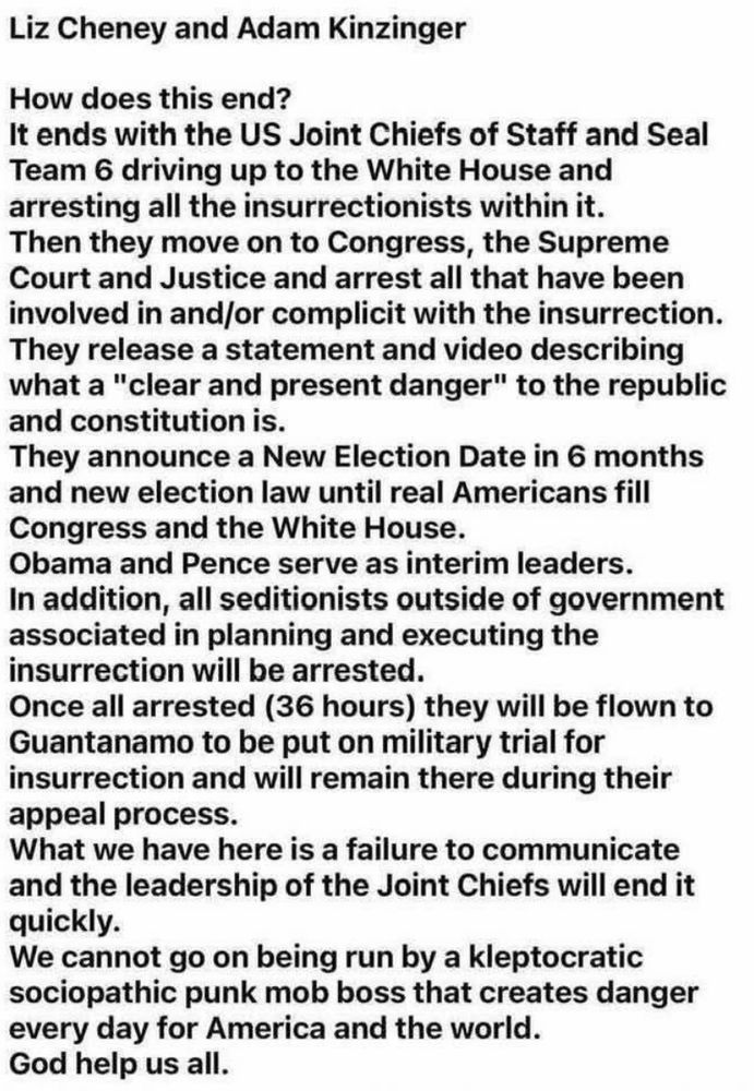 Liz Cheney and Adam Kinzinger
How does this end?
It ends with the US Joint Chiefs of Staff and Seal Team 6 driving up to the White House and arresting all the insurrectionists within it.
Then they move on to Congress, the Supreme Court and Justice and arrest all that have been involved in and/or complicit with the insurrection.
They release a statement and video describing what a "clear and present danger" to the republic and constitution is.
They announce a New Election Date in 6 months and new election law until real Americans fill
Congress and the White House.
Obama and Pence serve as interim leaders.
In addition, all seditionists outside of government associated in planning and executing the insurrection will be arrested.
Once all arrested (36 hours they will be flown to Guantanamo to be put on military trial for insurrection and will remain there during their appeal process.
What we have here is a failure to communicate and the leadership of the Joint Chiefs will end it quickly.
We cannot go on being run by a kleptocratic sociopathic punk mob boss that creates danger every day for America and the world.
God help us all.
